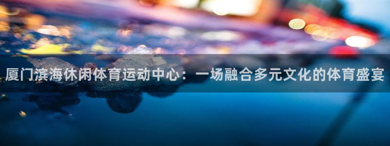 杏宇体育官网登录：厦门滨海休闲体育运动中心：一场融合多元文化的体育盛宴